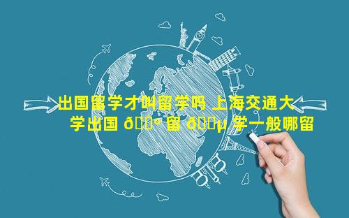 出国留学才叫留学吗 上海交通大学出国 🌺 留 🌵 学一般哪留学